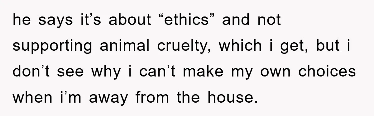 he says it’s about “ethics” and not supporting animal cruelty, which i get, but i don’t see why i can’t make my own choices when i’m away from the house.