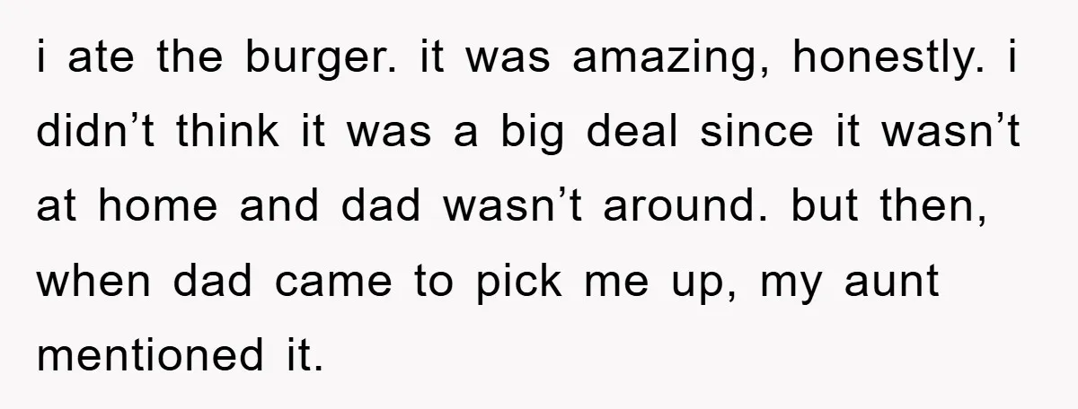 i ate the burger. it was amazing, honestly. i didn’t think it was a big deal since it wasn’t at home and dad wasn’t around. but then, when dad came...