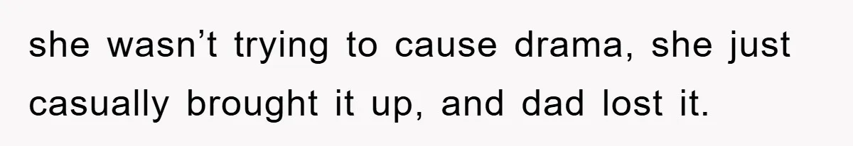 she wasn’t trying to cause drama, she just casually brought it up, and dad lost it.