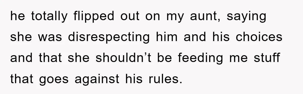 he totally flipped out on my aunt, saying she was disrespecting him and his choices and that she shouldn’t be feeding me stuff that goes against his rules.