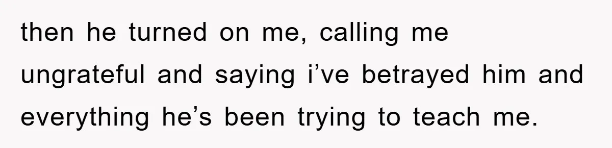 then he turned on me, calling me ungrateful and saying i’ve betrayed him and everything he’s been trying to teach me.