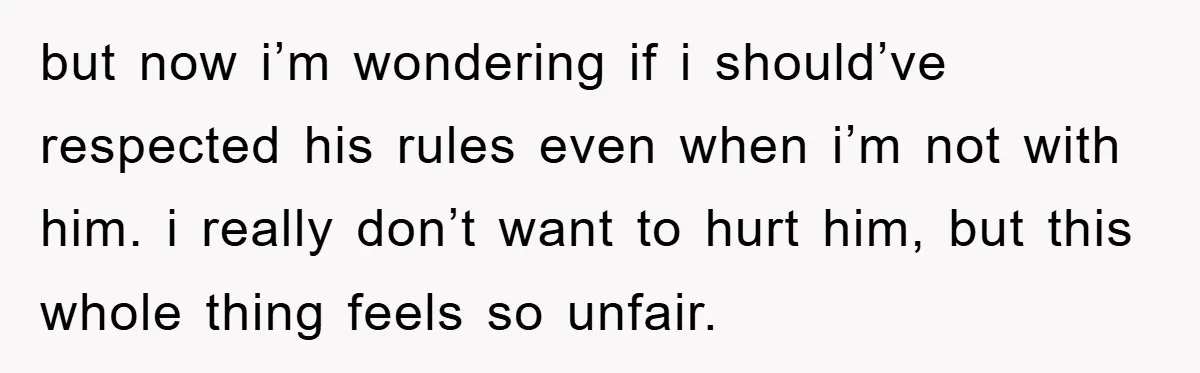 but now i’m wondering if i should’ve respected his rules even when i’m not with him. i really don’t want to hurt him, but this whole thing feels so unfair.
