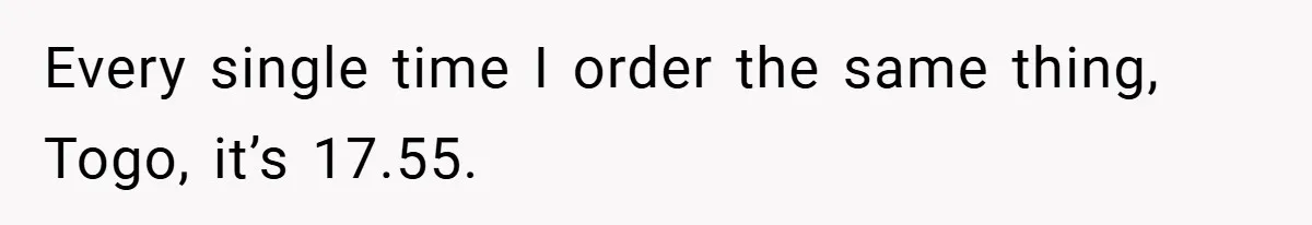 Every single time I order the same thing, Togo, it’s 17.55.