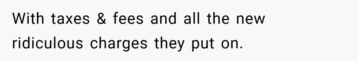 With taxes & fees and all the new ridiculous charges they put on.