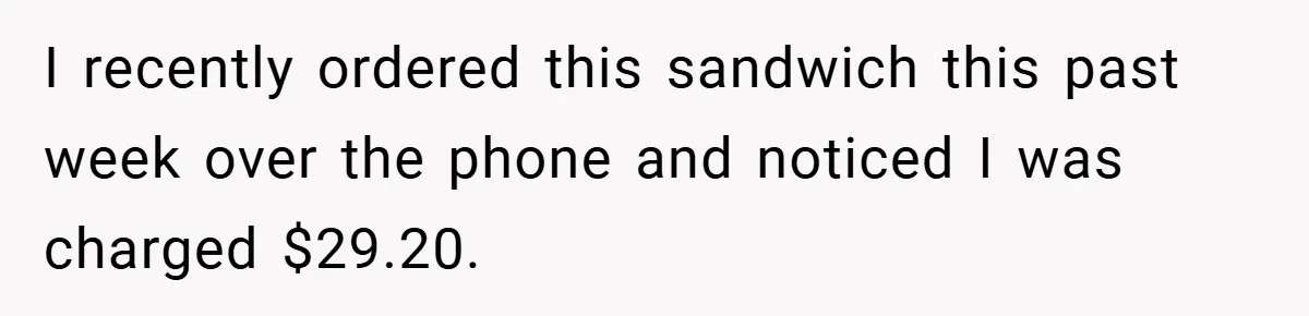 I recently ordered this sandwich this past week over the phone and noticed I was charged $29.20.