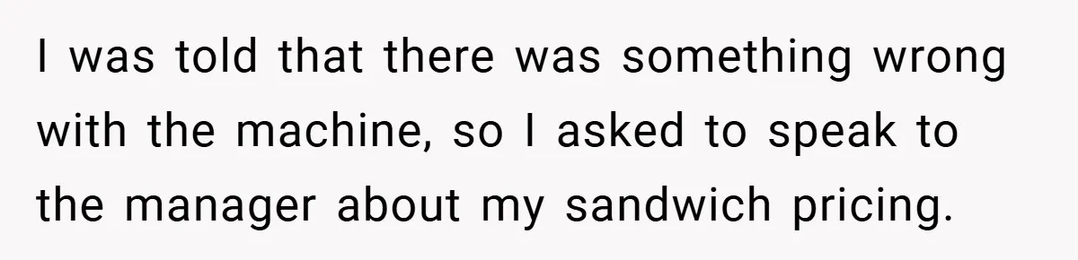 I was told that there was something wrong with the machine, so I asked to speak to the manager about my sandwich pricing.