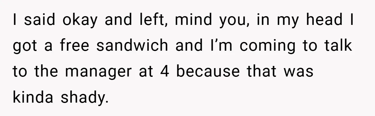 I said okay and left, mind you, in my head I got a free sandwich and I’m coming to talk to the manager at 4 because that was kinda shady.