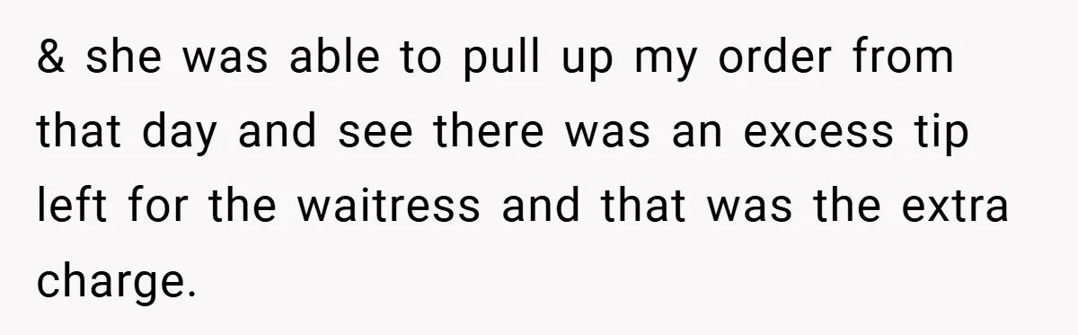 & she was able to pull up my order from that day and see there was an excess tip left for the waitress and that was the extra charge.