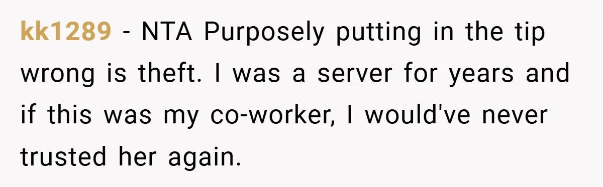 kk1289 − NTA Purposely putting in the tip wrong is theft. I was a server for years and if this was my co-worker, I would've never trusted her again.