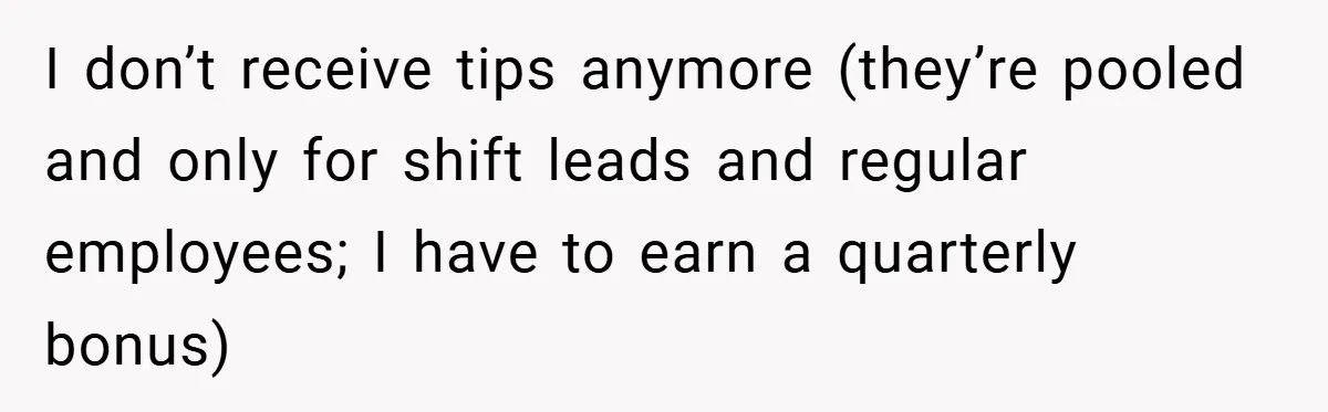 I don’t receive tips anymore (they’re pooled and only for shift leads and regular employees; I have to earn a quarterly bonus)