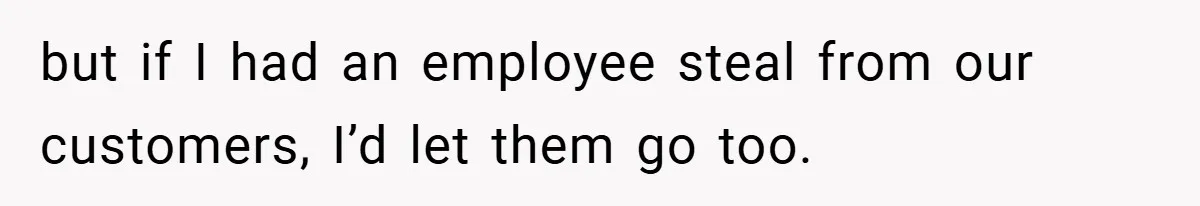 but if I had an employee steal from our customers, I’d let them go too.