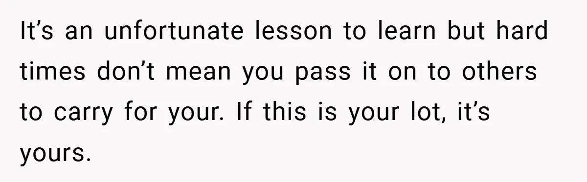It’s an unfortunate lesson to learn but hard times don’t mean you pass it on to others to carry for your. If this is your lot, it’s yours.