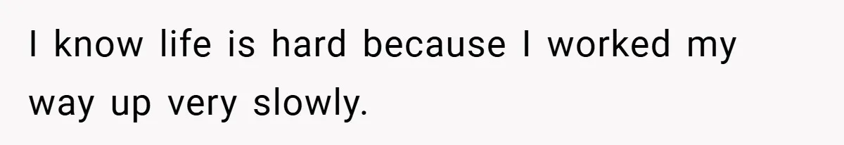 I know life is hard because I worked my way up very slowly.
