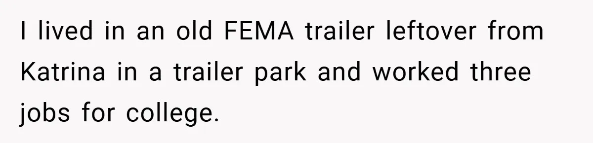 I lived in an old FEMA trailer leftover from Katrina in a trailer park and worked three jobs for college.