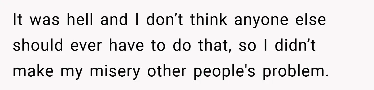 It was hell and I don’t think anyone else should ever have to do that, so I didn’t make my misery other people's problem.