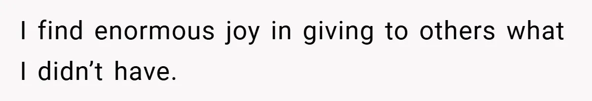 I find enormous joy in giving to others what I didn’t have.