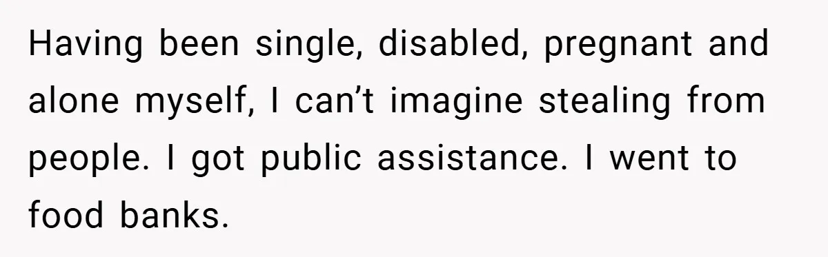 Having been single, disabled, pregnant and alone myself, I can’t imagine stealing from people. I got public assistance. I went to food banks.
