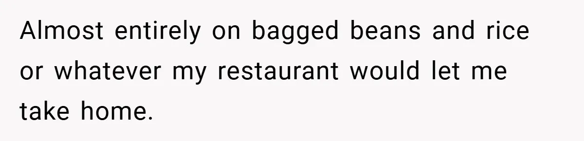 Almost entirely on bagged beans and rice or whatever my restaurant would let me take home.