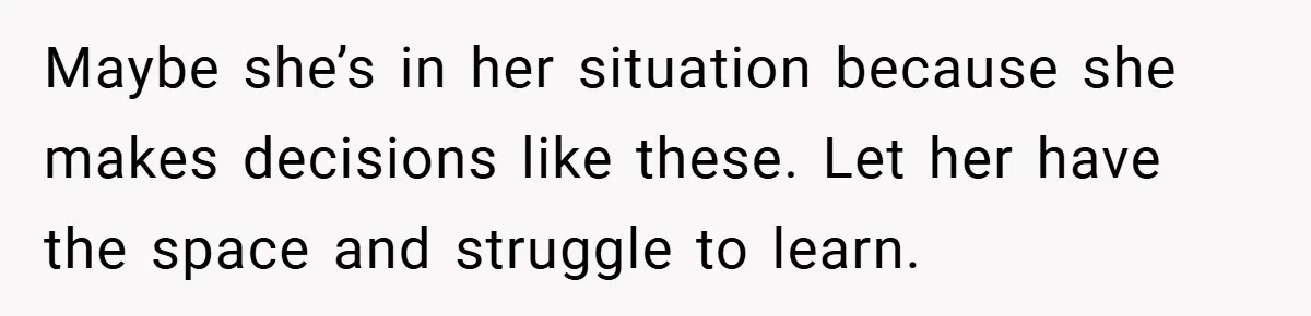 Maybe she’s in her situation because she makes decisions like these. Let her have the space and struggle to learn.