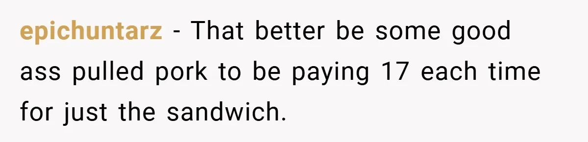 epichuntarz − That better be some good ass pulled pork to be paying 17 each time for just the sandwich.