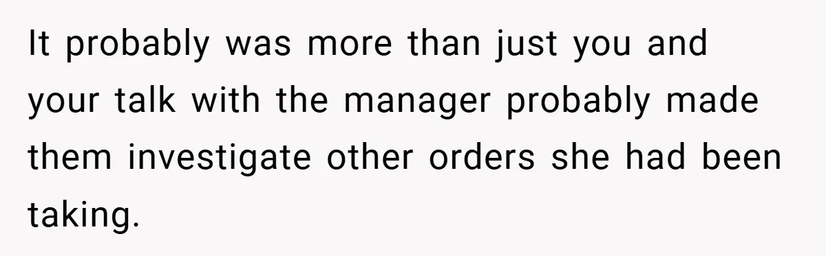 It probably was more than just you and your talk with the manager probably made them investigate other orders she had been taking.