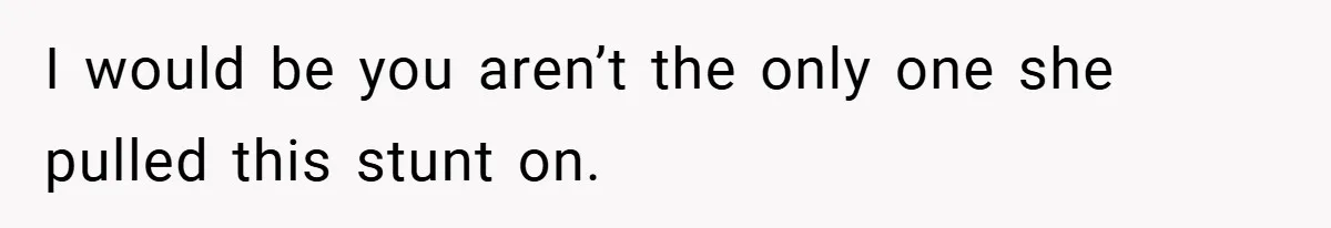 I would be you aren’t the only one she pulled this stunt on.