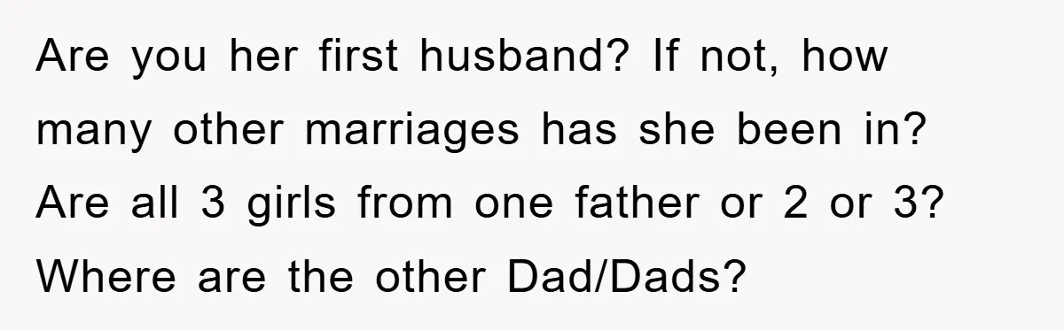 Are you her first husband? If not, how many other marriages has she been in? Are all 3 girls from one father or 2 or 3? Where are the other...
