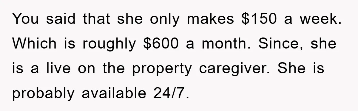 You said that she only makes $150 a week. Which is roughly $600 a month. Since, she is a live on the property caregiver. She is probably available 24/7.