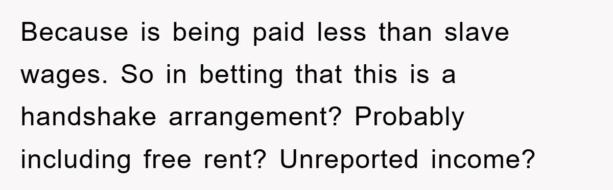 Because is being paid less than slave wages. So in betting that this is a handshake arrangement? Probably including free rent? Unreported income?