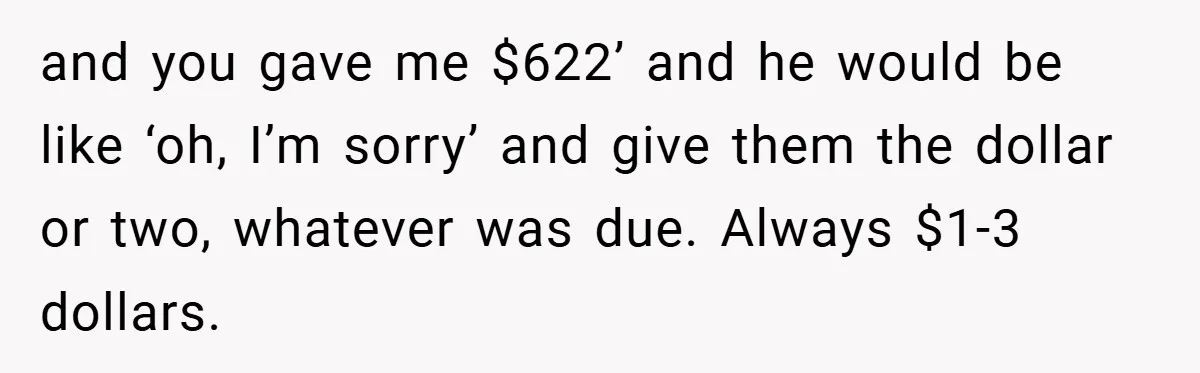 and you gave me $622’ and he would be like ‘oh, I’m sorry’ and give them the dollar or two, whatever was due. Always $1-3 dollars.