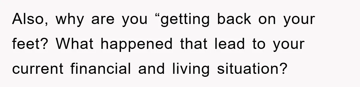 Also, why are you “getting back on your feet? What happened that lead to your current financial and living situation?