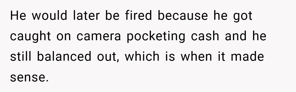 He would later be fired because he got caught on camera pocketing cash and he still balanced out, which is when it made sense.