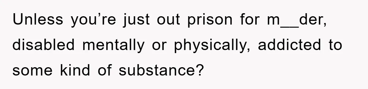 Unless you’re just out prison for m__der, disabled mentally or physically, addicted to some kind of substance?