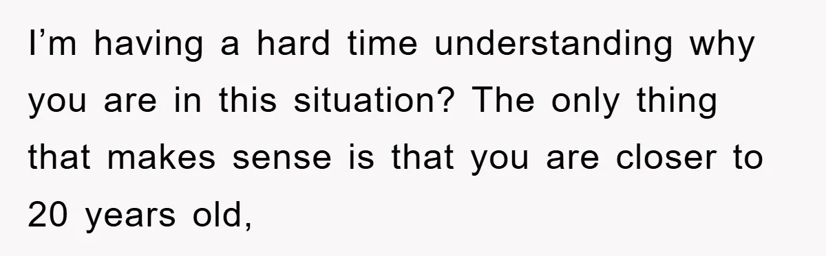 I’m having a hard time understanding why you are in this situation? The only thing that makes sense is that you are closer to 20 years old,