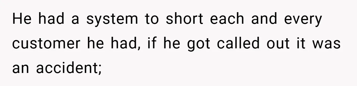 He had a system to short each and every customer he had, if he got called out it was an accident;
