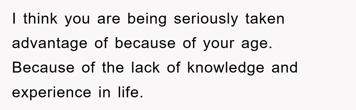 I think you are being seriously taken advantage of because of your age. Because of the lack of knowledge and experience in life.
