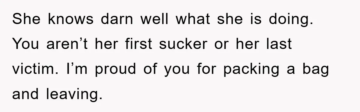 She knows darn well what she is doing. You aren’t her first sucker or her last victim. I’m proud of you for packing a bag and leaving.