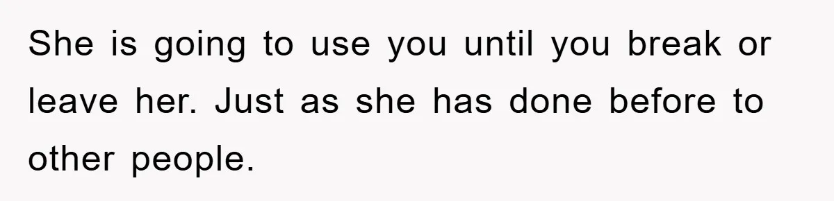 She is going to use you until you break or leave her. Just as she has done before to other people.