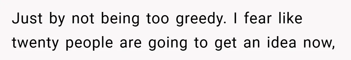Just by not being too greedy. I fear like twenty people are going to get an idea now,