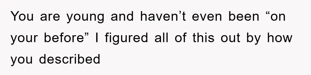 You are young and haven’t even been “on your before” I figured all of this out by how you described