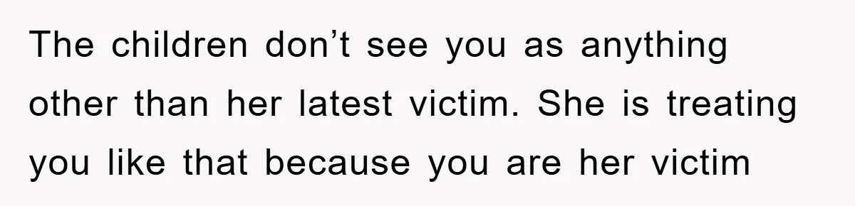The children don’t see you as anything other than her latest victim. She is treating you like that because you are her victim