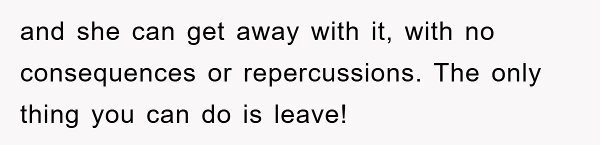 and she can get away with it, with no consequences or repercussions. The only thing you can do is leave!