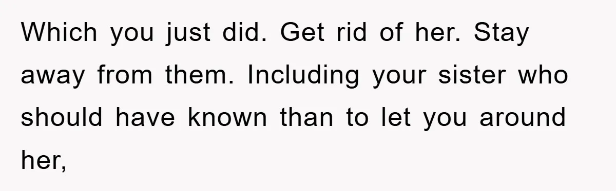 Which you just did. Get rid of her. Stay away from them. Including your sister who should have known than to let you around her,