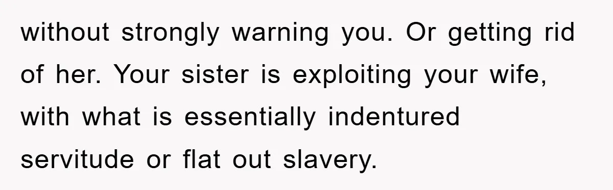 without strongly warning you. Or getting rid of her. Your sister is exploiting your wife, with what is essentially indentured servitude or flat out slavery.