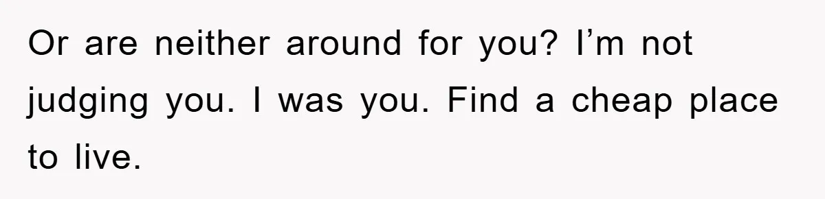 Or are neither around for you? I’m not judging you. I was you. Find a cheap place to live.