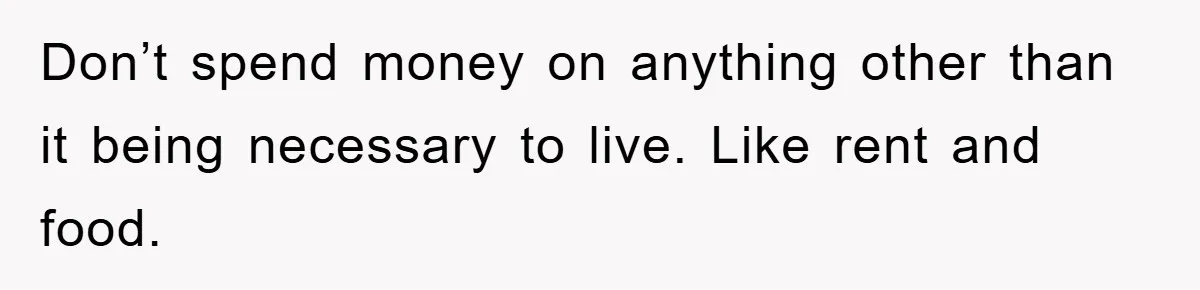 Don’t spend money on anything other than it being necessary to live. Like rent and food.