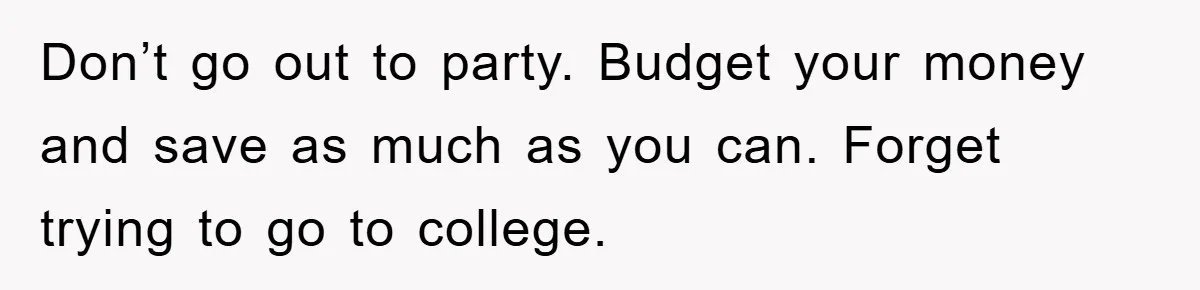 Don’t go out to party. Budget your money and save as much as you can. Forget trying to go to college.