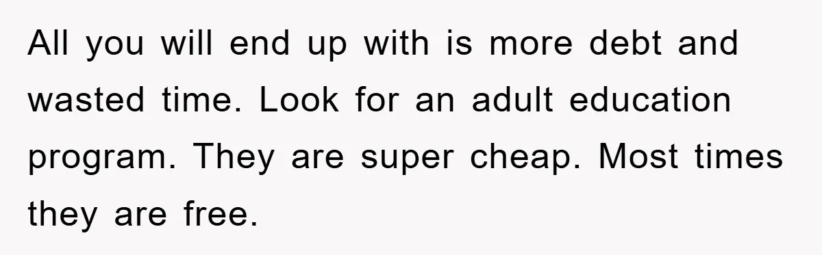 All you will end up with is more debt and wasted time. Look for an adult education program. They are super cheap. Most times they are free.