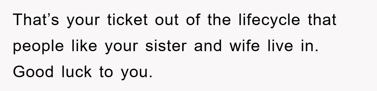That’s your ticket out of the lifecycle that people like your sister and wife live in. Good luck to you.