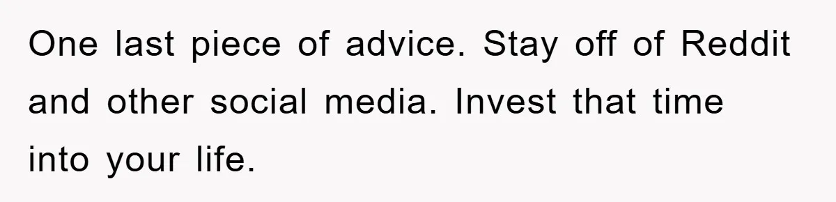 One last piece of advice. Stay off of Reddit and other social media. Invest that time into your life.